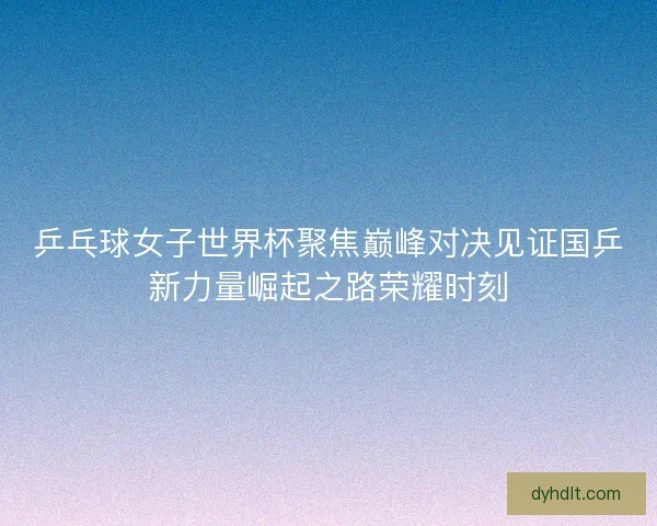 乒乓球女子世界杯聚焦巅峰对决见证国乒新力量崛起之路荣耀时刻