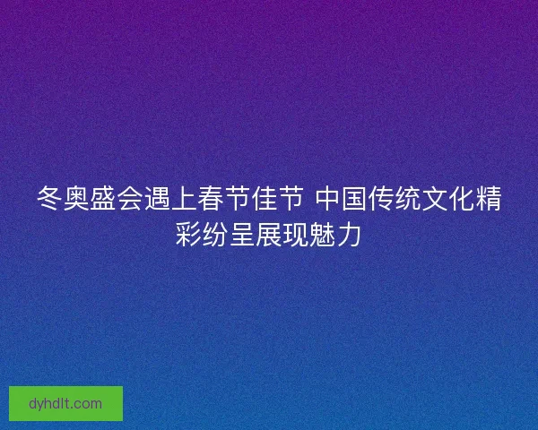 冬奥盛会遇上春节佳节 中国传统文化精彩纷呈展现魅力