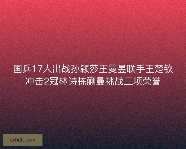 国乒17人出战孙颖莎王曼昱联手王楚钦冲击2冠林诗栋蒯曼挑战三项荣誉