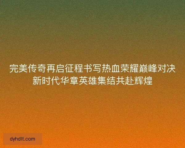 完美传奇再启征程书写热血荣耀巅峰对决新时代华章英雄集结共赴辉煌