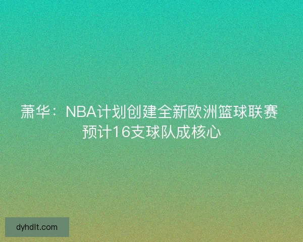 萧华：NBA计划创建全新欧洲篮球联赛 预计16支球队成核心
