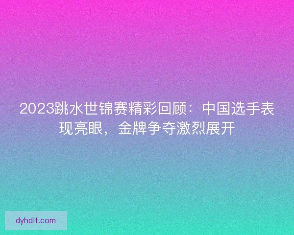 2023跳水世锦赛精彩回顾：中国选手表现亮眼，金牌争夺激烈展开