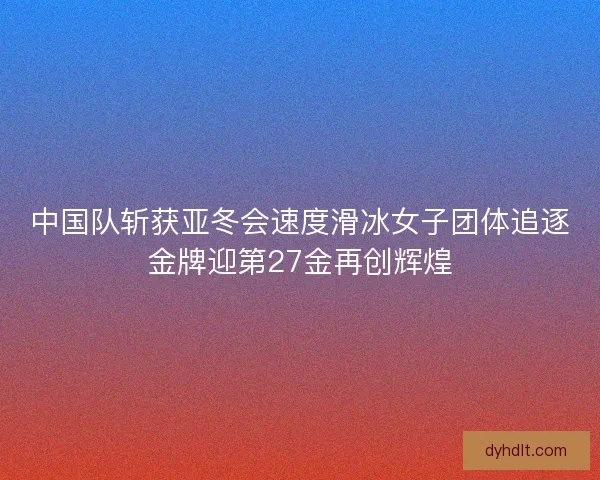 中国队斩获亚冬会速度滑冰女子团体追逐金牌迎第27金再创辉煌