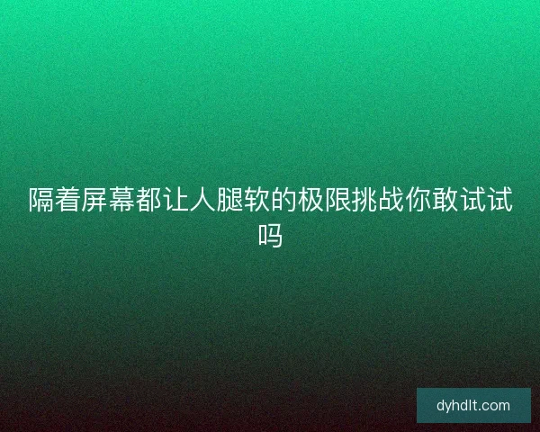 隔着屏幕都让人腿软的极限挑战你敢试试吗