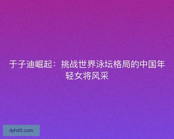 于子迪崛起：挑战世界泳坛格局的中国年轻女将风采