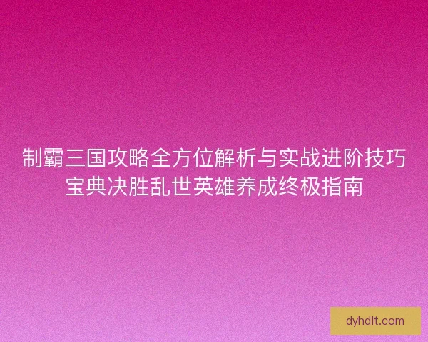 制霸三国攻略全方位解析与实战进阶技巧宝典决胜乱世英雄养成终极指南