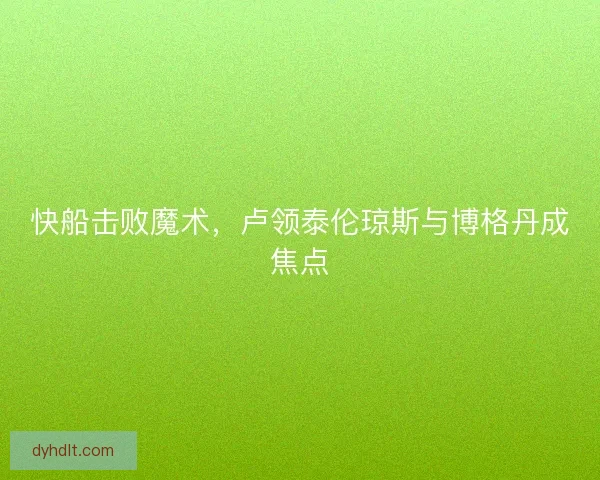 快船击败魔术,卢领泰伦琼斯与博格丹成焦点 快船击败魔术,卢领泰伦琼斯与博格丹成焦点
