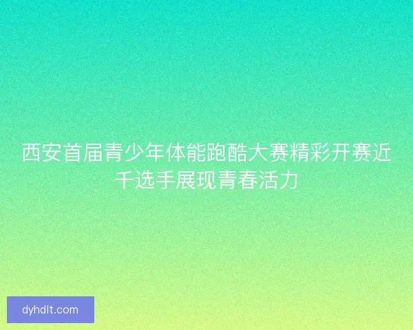 西安首届青少年体能跑酷大赛精彩开赛近千选手展现青春活力