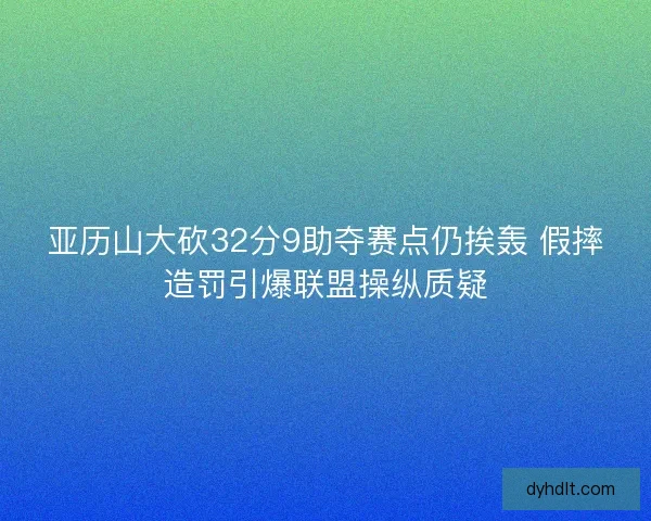 亚历山大砍32分9助夺赛点仍挨轰 假摔造罚引爆联盟操纵质疑