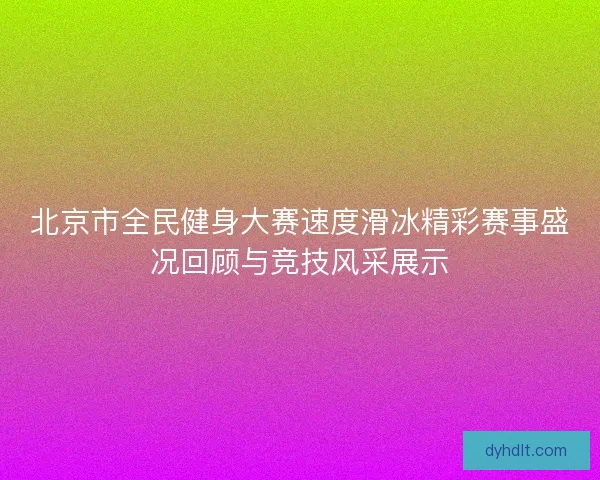 北京市全民健身大赛速度滑冰精彩赛事盛况回顾与竞技风采展示