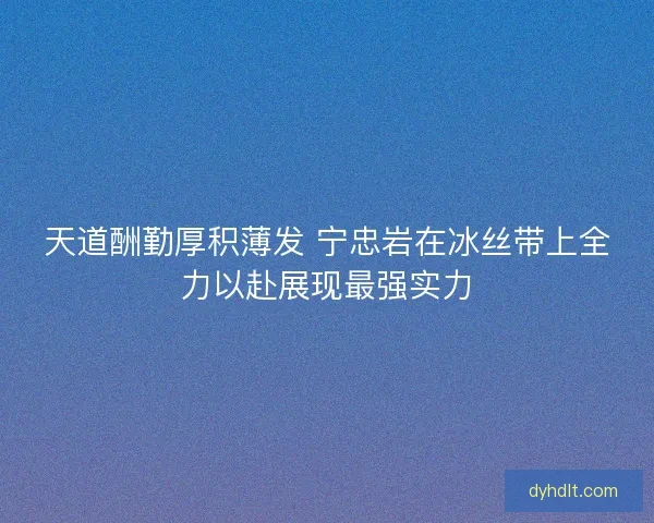 天道酬勤厚积薄发 宁忠岩在冰丝带上全力以赴展现最强实力