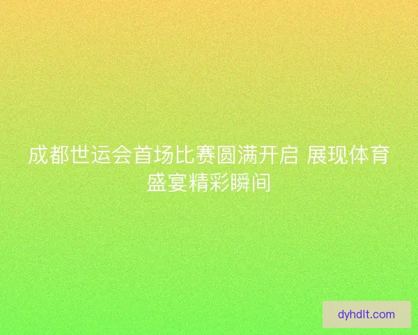 成都世运会首场比赛圆满开启 展现体育盛宴精彩瞬间