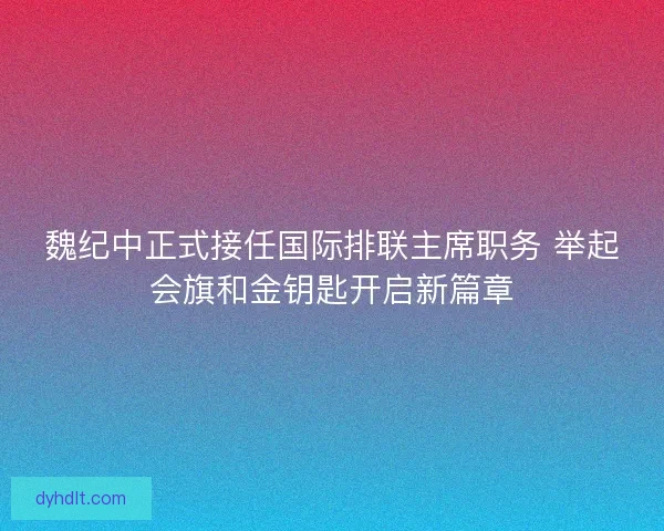 魏纪中正式接任国际排联主席职务 举起会旗和金钥匙开启新篇章