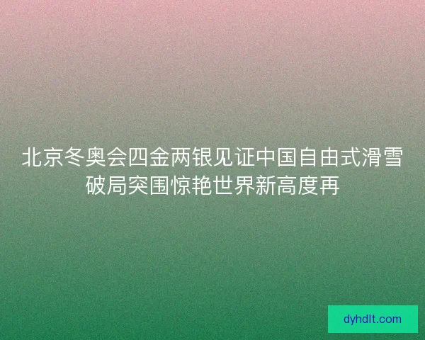 北京冬奥会四金两银见证中国自由式滑雪破局突围惊艳世界新高度再