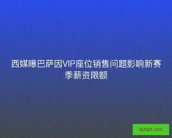 西媒曝巴萨因VIP座位销售问题影响新赛季薪资限额