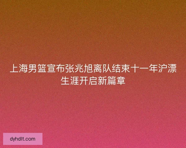 上海男篮宣布张兆旭离队结束十一年沪漂生涯开启新篇章