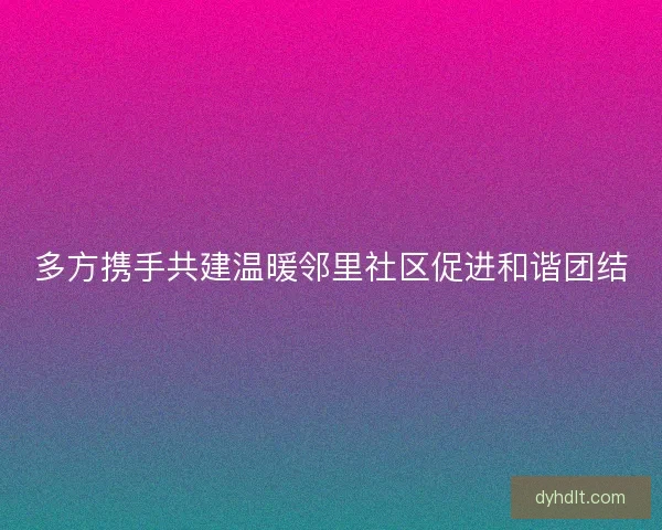 多方携手共建温暖邻里社区促进和谐团结