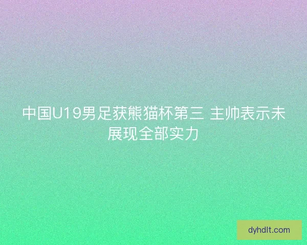 中国U19男足获熊猫杯第三 主帅表示未展现全部实力