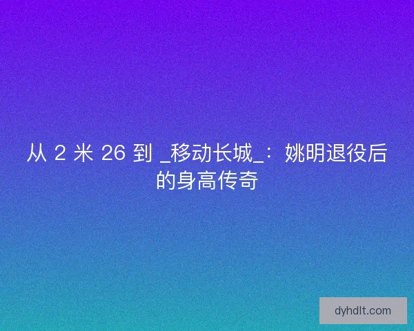 从 2 米 26 到 _移动长城_：姚明退役后的身高传奇