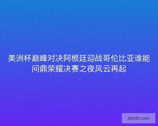 美洲杯巅峰对决阿根廷迎战哥伦比亚谁能问鼎荣耀决赛之夜风云再起