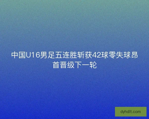 中国U16男足五连胜斩获42球零失球昂首晋级下一轮