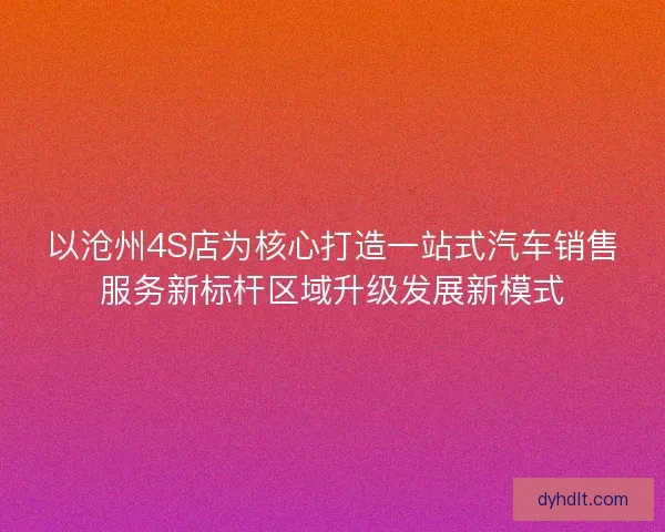 以沧州4S店为核心打造一站式汽车销售服务新标杆区域升级发展新模式