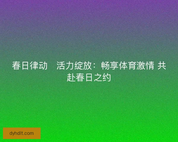 春日律动・活力绽放：畅享体育激情 共赴春日之约