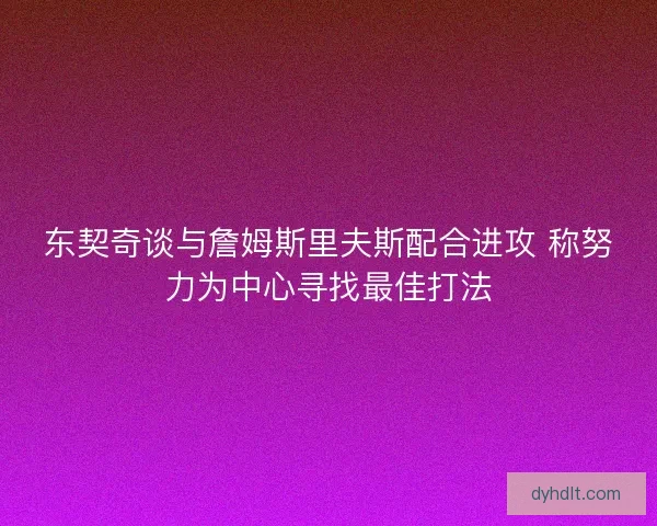 东契奇谈与詹姆斯里夫斯配合进攻 称努力为中心寻找最佳打法