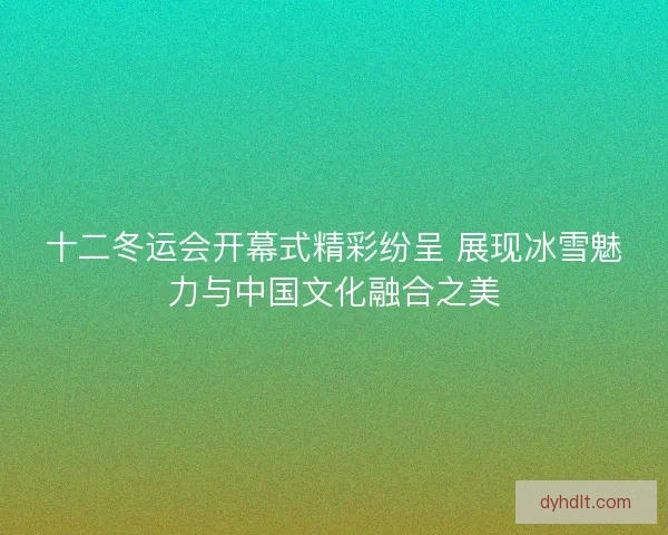 十二冬运会开幕式精彩纷呈 展现冰雪魅力与中国文化融合之美