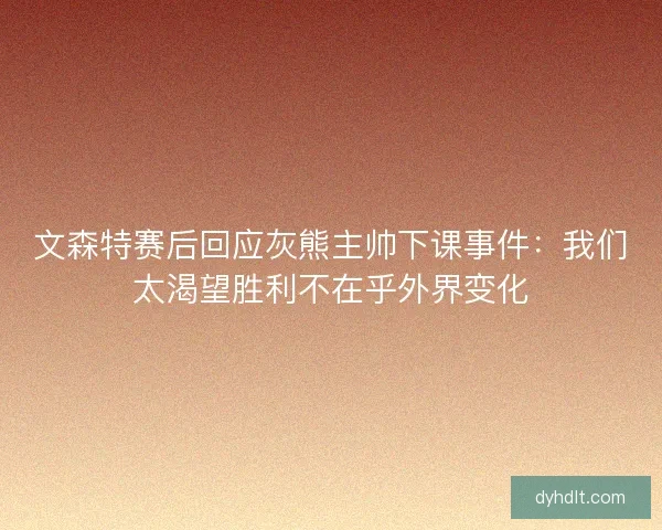 文森特赛后回应灰熊主帅下课事件：我们太渴望胜利不在乎外界变化