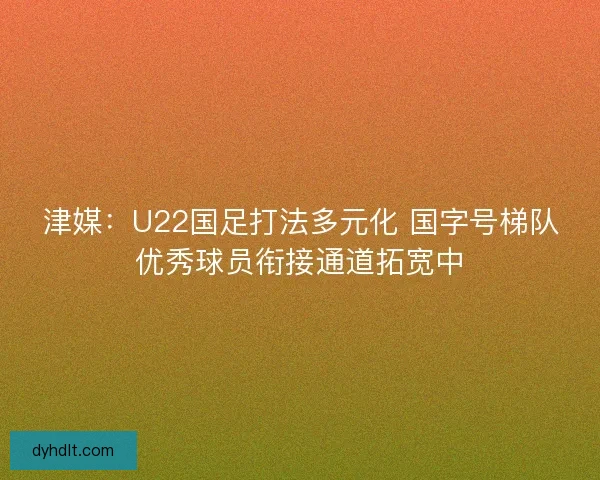 津媒：U22国足打法多元化 国字号梯队优秀球员衔接通道拓宽中